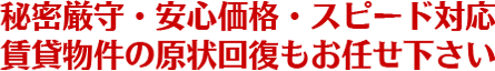 秘密厳守・安心価格・スピード対応、賃貸物件の原状回復もお任せ下さい。